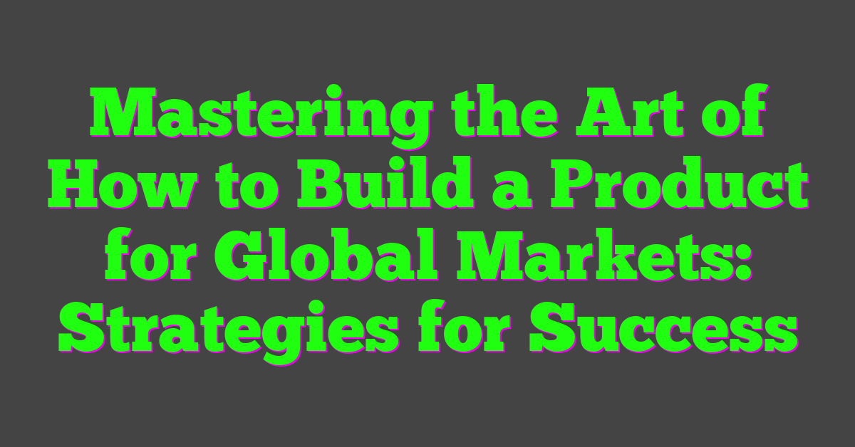 Mastering the Art of How to Build a Product for Global Markets: Strategies for Success