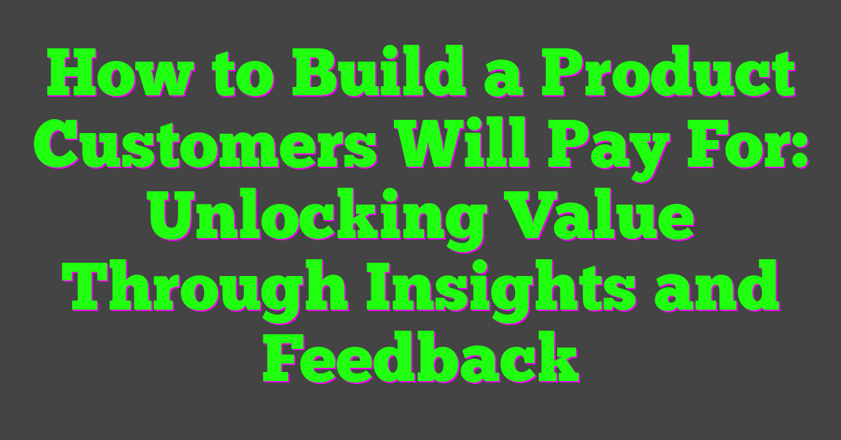 How to Build a Product Customers Will Pay For: Unlocking Value Through Insights and Feedback