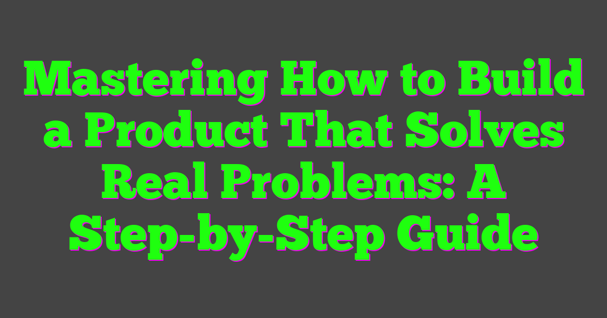 Mastering How to Build a Product That Solves Real Problems: A Step-by-Step Guide