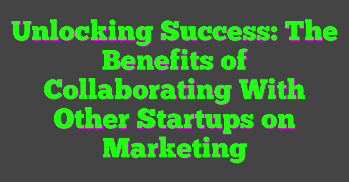 Unlocking Success: The Benefits of Collaborating With Other Startups on Marketing