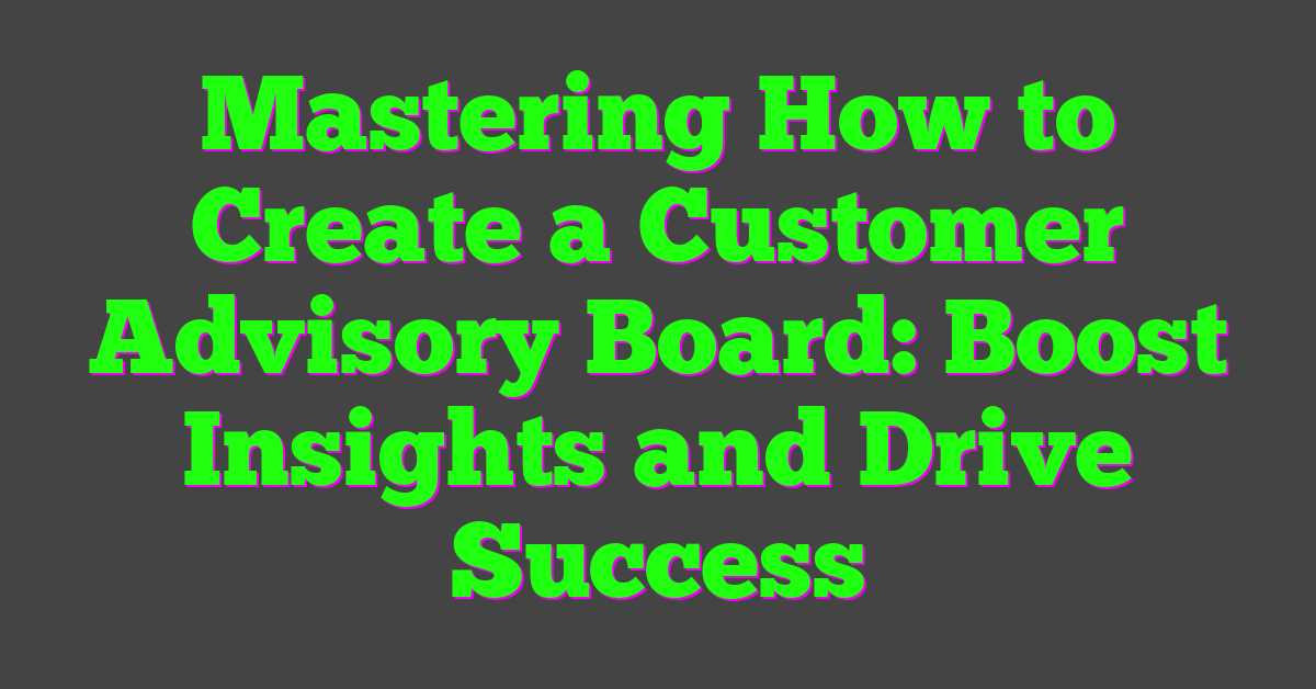 Mastering How to Create a Customer Advisory Board: Boost Insights and Drive Success