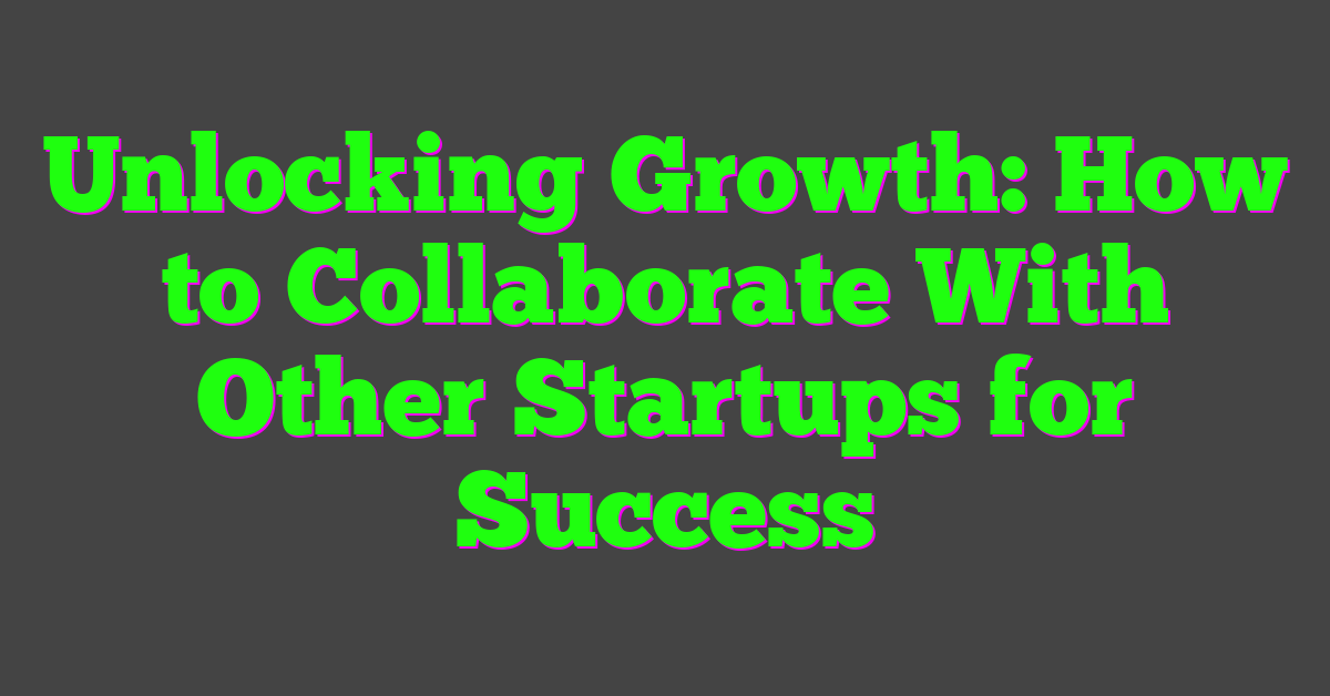 Unlocking Growth: How to Collaborate With Other Startups for Success