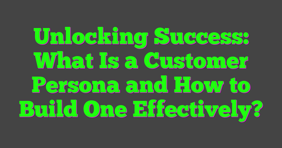 Unlocking Success: What Is a Customer Persona and How to Build One Effectively?